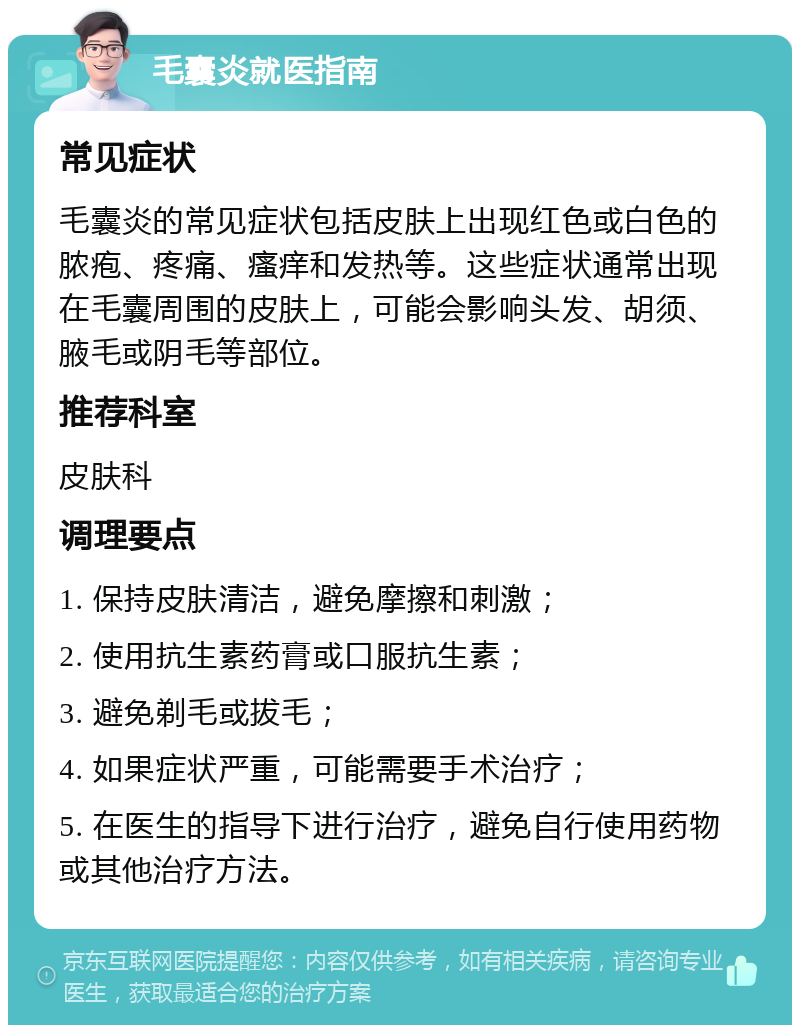 毛囊炎就医指南 常见症状 毛囊炎的常见症状包括皮肤上出现红色或白色的脓疱、疼痛、瘙痒和发热等。这些症状通常出现在毛囊周围的皮肤上，可能会影响头发、胡须、腋毛或阴毛等部位。 推荐科室 皮肤科 调理要点 1. 保持皮肤清洁，避免摩擦和刺激； 2. 使用抗生素药膏或口服抗生素； 3. 避免剃毛或拔毛； 4. 如果症状严重，可能需要手术治疗； 5. 在医生的指导下进行治疗，避免自行使用药物或其他治疗方法。