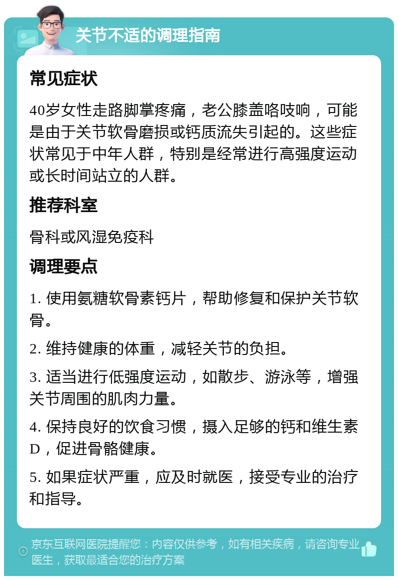 关节不适的调理指南 常见症状 40岁女性走路脚掌疼痛，老公膝盖咯吱响，可能是由于关节软骨磨损或钙质流失引起的。这些症状常见于中年人群，特别是经常进行高强度运动或长时间站立的人群。 推荐科室 骨科或风湿免疫科 调理要点 1. 使用氨糖软骨素钙片，帮助修复和保护关节软骨。 2. 维持健康的体重，减轻关节的负担。 3. 适当进行低强度运动，如散步、游泳等，增强关节周围的肌肉力量。 4. 保持良好的饮食习惯，摄入足够的钙和维生素D，促进骨骼健康。 5. 如果症状严重，应及时就医，接受专业的治疗和指导。