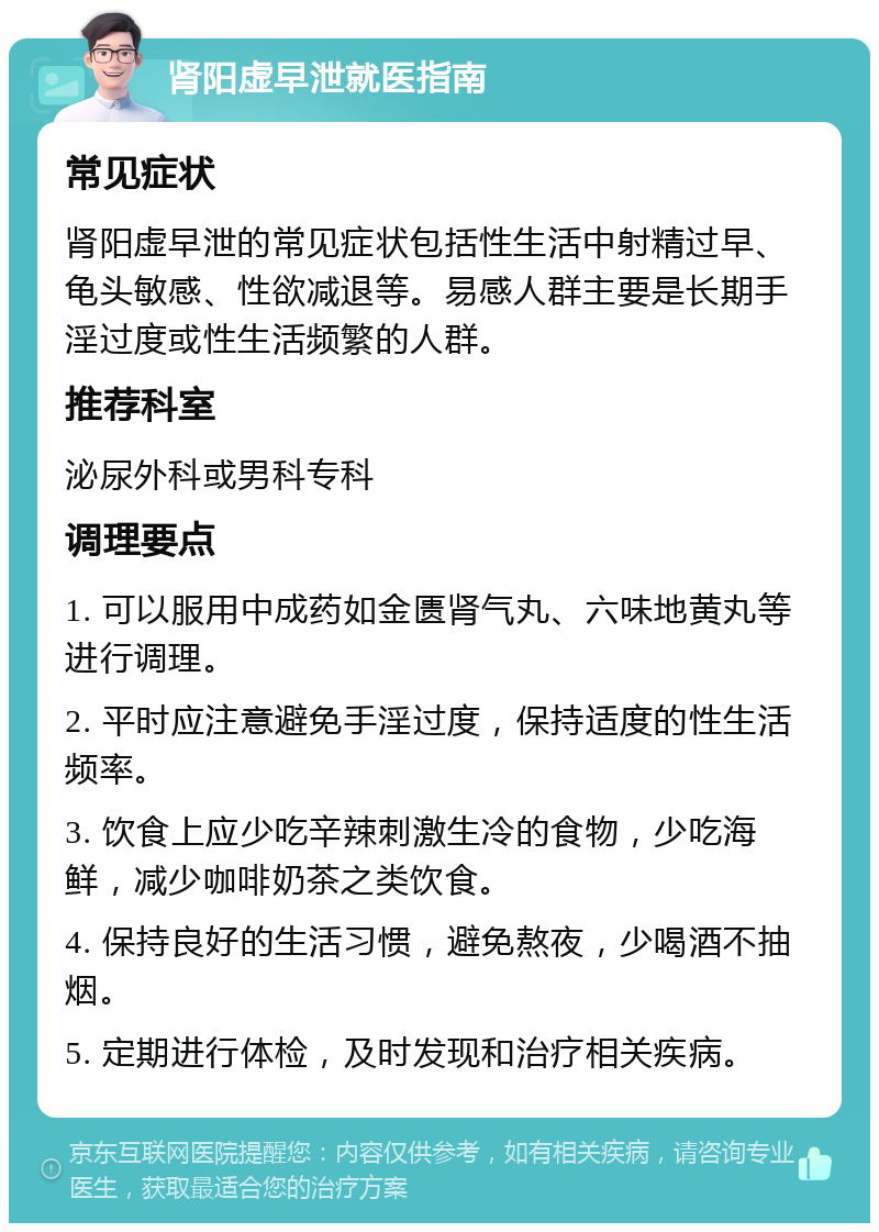 肾阳虚早泄就医指南 常见症状 肾阳虚早泄的常见症状包括性生活中射精过早、龟头敏感、性欲减退等。易感人群主要是长期手淫过度或性生活频繁的人群。 推荐科室 泌尿外科或男科专科 调理要点 1. 可以服用中成药如金匮肾气丸、六味地黄丸等进行调理。 2. 平时应注意避免手淫过度，保持适度的性生活频率。 3. 饮食上应少吃辛辣刺激生冷的食物，少吃海鲜，减少咖啡奶茶之类饮食。 4. 保持良好的生活习惯，避免熬夜，少喝酒不抽烟。 5. 定期进行体检，及时发现和治疗相关疾病。