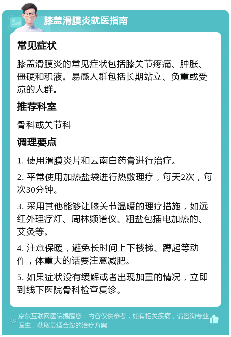 膝盖滑膜炎就医指南 常见症状 膝盖滑膜炎的常见症状包括膝关节疼痛、肿胀、僵硬和积液。易感人群包括长期站立、负重或受凉的人群。 推荐科室 骨科或关节科 调理要点 1. 使用滑膜炎片和云南白药膏进行治疗。 2. 平常使用加热盐袋进行热敷理疗，每天2次，每次30分钟。 3. 采用其他能够让膝关节温暖的理疗措施，如远红外理疗灯、周林频谱仪、粗盐包插电加热的、艾灸等。 4. 注意保暖，避免长时间上下楼梯、蹲起等动作，体重大的话要注意减肥。 5. 如果症状没有缓解或者出现加重的情况，立即到线下医院骨科检查复诊。