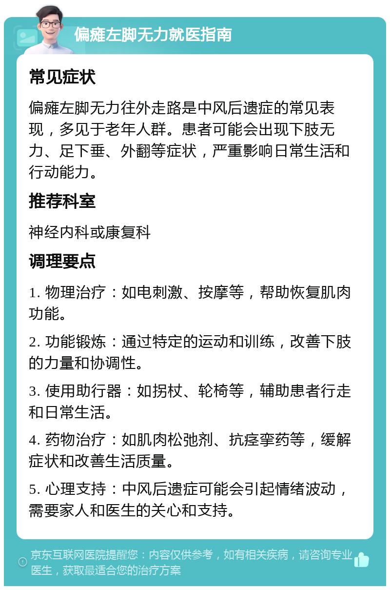 偏瘫左脚无力就医指南 常见症状 偏瘫左脚无力往外走路是中风后遗症的常见表现，多见于老年人群。患者可能会出现下肢无力、足下垂、外翻等症状，严重影响日常生活和行动能力。 推荐科室 神经内科或康复科 调理要点 1. 物理治疗：如电刺激、按摩等，帮助恢复肌肉功能。 2. 功能锻炼：通过特定的运动和训练，改善下肢的力量和协调性。 3. 使用助行器：如拐杖、轮椅等，辅助患者行走和日常生活。 4. 药物治疗：如肌肉松弛剂、抗痉挛药等，缓解症状和改善生活质量。 5. 心理支持：中风后遗症可能会引起情绪波动，需要家人和医生的关心和支持。