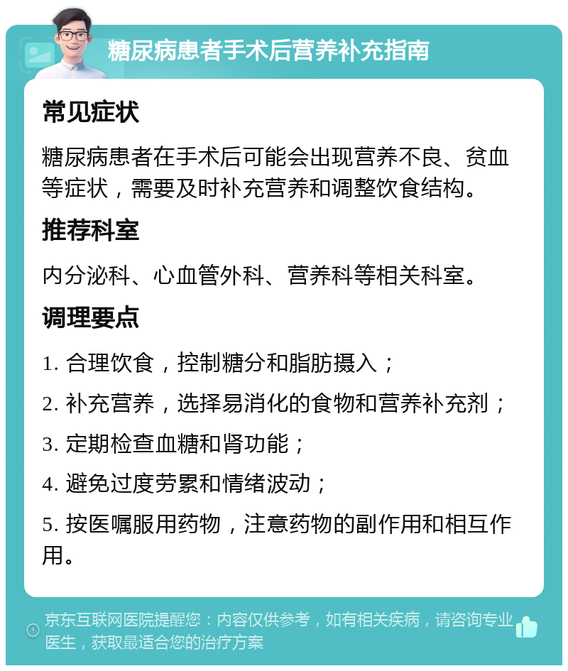 糖尿病患者手术后营养补充指南 常见症状 糖尿病患者在手术后可能会出现营养不良、贫血等症状，需要及时补充营养和调整饮食结构。 推荐科室 内分泌科、心血管外科、营养科等相关科室。 调理要点 1. 合理饮食，控制糖分和脂肪摄入； 2. 补充营养，选择易消化的食物和营养补充剂； 3. 定期检查血糖和肾功能； 4. 避免过度劳累和情绪波动； 5. 按医嘱服用药物，注意药物的副作用和相互作用。