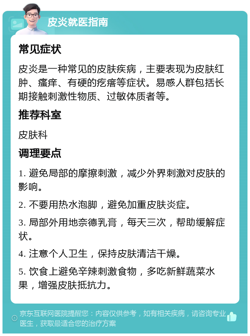 皮炎就医指南 常见症状 皮炎是一种常见的皮肤疾病，主要表现为皮肤红肿、瘙痒、有硬的疙瘩等症状。易感人群包括长期接触刺激性物质、过敏体质者等。 推荐科室 皮肤科 调理要点 1. 避免局部的摩擦刺激，减少外界刺激对皮肤的影响。 2. 不要用热水泡脚，避免加重皮肤炎症。 3. 局部外用地奈德乳膏，每天三次，帮助缓解症状。 4. 注意个人卫生，保持皮肤清洁干燥。 5. 饮食上避免辛辣刺激食物，多吃新鲜蔬菜水果，增强皮肤抵抗力。