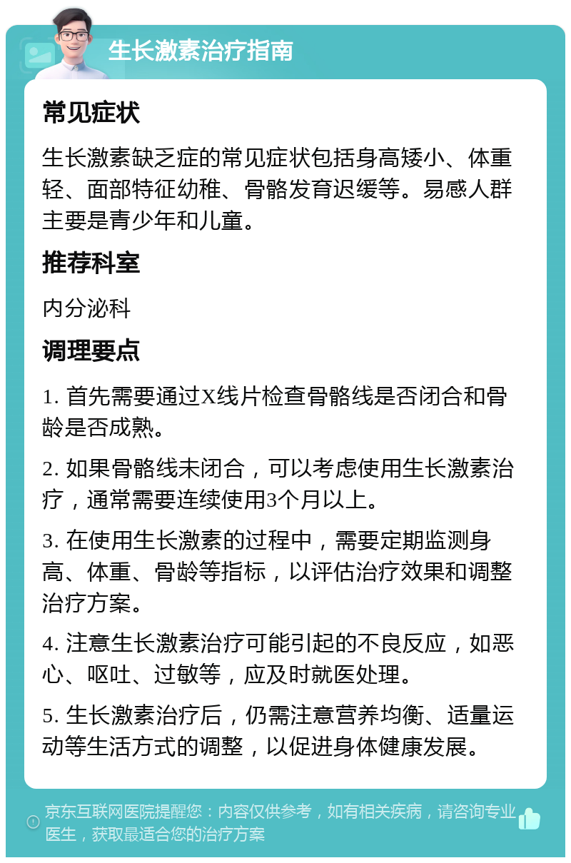 生长激素治疗指南 常见症状 生长激素缺乏症的常见症状包括身高矮小、体重轻、面部特征幼稚、骨骼发育迟缓等。易感人群主要是青少年和儿童。 推荐科室 内分泌科 调理要点 1. 首先需要通过X线片检查骨骼线是否闭合和骨龄是否成熟。 2. 如果骨骼线未闭合，可以考虑使用生长激素治疗，通常需要连续使用3个月以上。 3. 在使用生长激素的过程中，需要定期监测身高、体重、骨龄等指标，以评估治疗效果和调整治疗方案。 4. 注意生长激素治疗可能引起的不良反应，如恶心、呕吐、过敏等，应及时就医处理。 5. 生长激素治疗后，仍需注意营养均衡、适量运动等生活方式的调整，以促进身体健康发展。