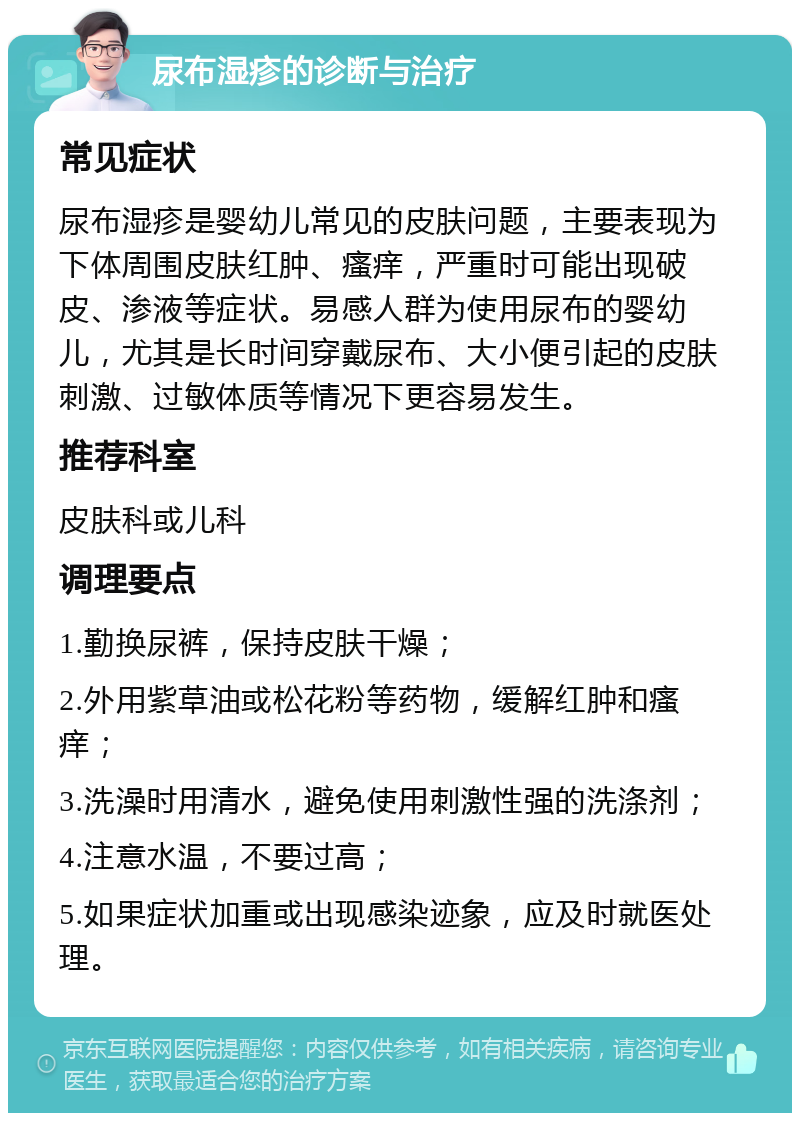 尿布湿疹的诊断与治疗 常见症状 尿布湿疹是婴幼儿常见的皮肤问题，主要表现为下体周围皮肤红肿、瘙痒，严重时可能出现破皮、渗液等症状。易感人群为使用尿布的婴幼儿，尤其是长时间穿戴尿布、大小便引起的皮肤刺激、过敏体质等情况下更容易发生。 推荐科室 皮肤科或儿科 调理要点 1.勤换尿裤，保持皮肤干燥； 2.外用紫草油或松花粉等药物，缓解红肿和瘙痒； 3.洗澡时用清水，避免使用刺激性强的洗涤剂； 4.注意水温，不要过高； 5.如果症状加重或出现感染迹象，应及时就医处理。