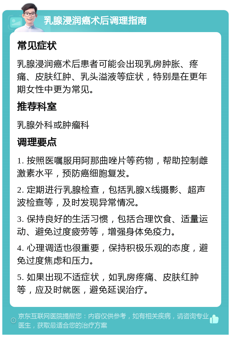 乳腺浸润癌术后调理指南 常见症状 乳腺浸润癌术后患者可能会出现乳房肿胀、疼痛、皮肤红肿、乳头溢液等症状，特别是在更年期女性中更为常见。 推荐科室 乳腺外科或肿瘤科 调理要点 1. 按照医嘱服用阿那曲唑片等药物，帮助控制雌激素水平，预防癌细胞复发。 2. 定期进行乳腺检查，包括乳腺X线摄影、超声波检查等，及时发现异常情况。 3. 保持良好的生活习惯，包括合理饮食、适量运动、避免过度疲劳等，增强身体免疫力。 4. 心理调适也很重要，保持积极乐观的态度，避免过度焦虑和压力。 5. 如果出现不适症状，如乳房疼痛、皮肤红肿等，应及时就医，避免延误治疗。