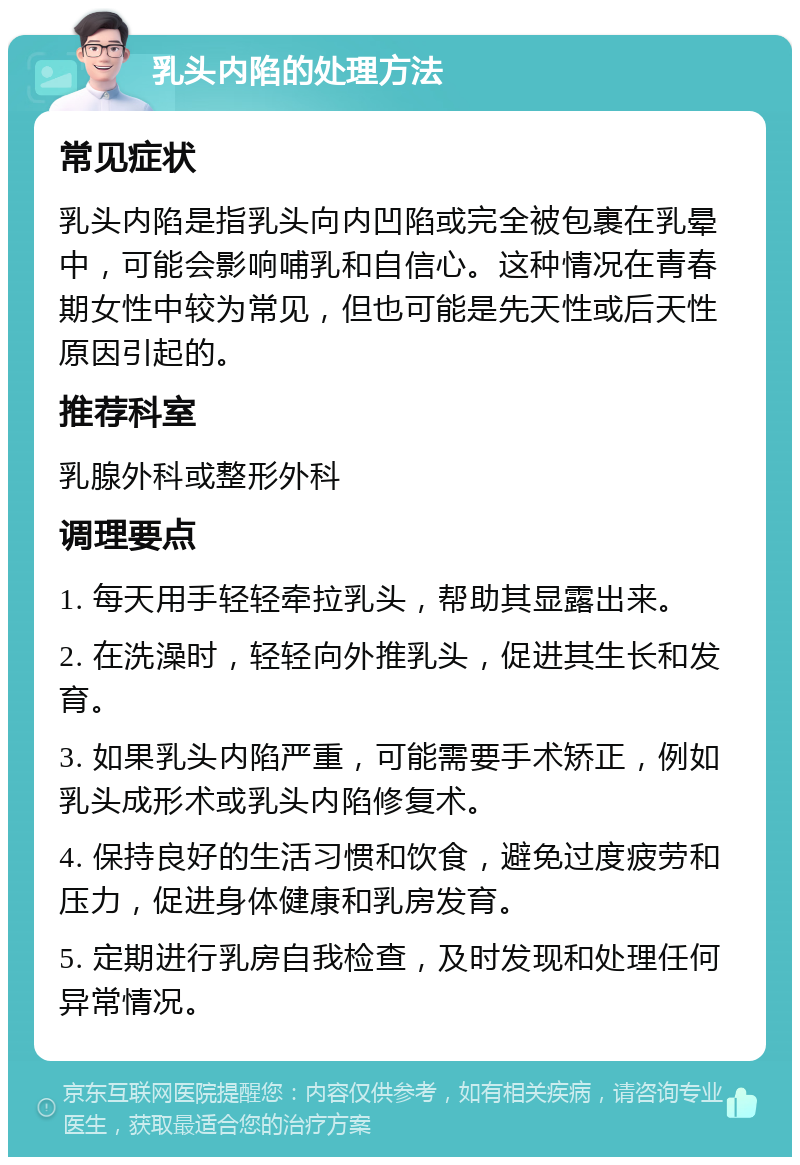 乳头内陷的处理方法 常见症状 乳头内陷是指乳头向内凹陷或完全被包裹在乳晕中，可能会影响哺乳和自信心。这种情况在青春期女性中较为常见，但也可能是先天性或后天性原因引起的。 推荐科室 乳腺外科或整形外科 调理要点 1. 每天用手轻轻牵拉乳头，帮助其显露出来。 2. 在洗澡时，轻轻向外推乳头，促进其生长和发育。 3. 如果乳头内陷严重，可能需要手术矫正，例如乳头成形术或乳头内陷修复术。 4. 保持良好的生活习惯和饮食，避免过度疲劳和压力，促进身体健康和乳房发育。 5. 定期进行乳房自我检查，及时发现和处理任何异常情况。