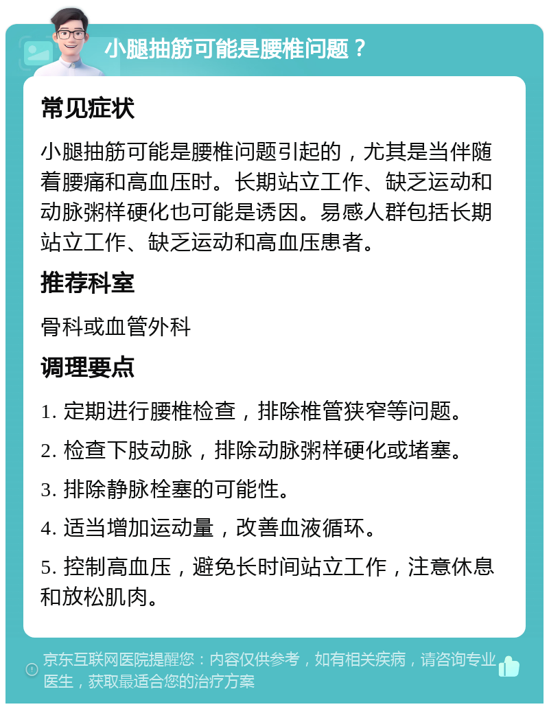 小腿抽筋可能是腰椎问题？ 常见症状 小腿抽筋可能是腰椎问题引起的，尤其是当伴随着腰痛和高血压时。长期站立工作、缺乏运动和动脉粥样硬化也可能是诱因。易感人群包括长期站立工作、缺乏运动和高血压患者。 推荐科室 骨科或血管外科 调理要点 1. 定期进行腰椎检查，排除椎管狭窄等问题。 2. 检查下肢动脉，排除动脉粥样硬化或堵塞。 3. 排除静脉栓塞的可能性。 4. 适当增加运动量，改善血液循环。 5. 控制高血压，避免长时间站立工作，注意休息和放松肌肉。