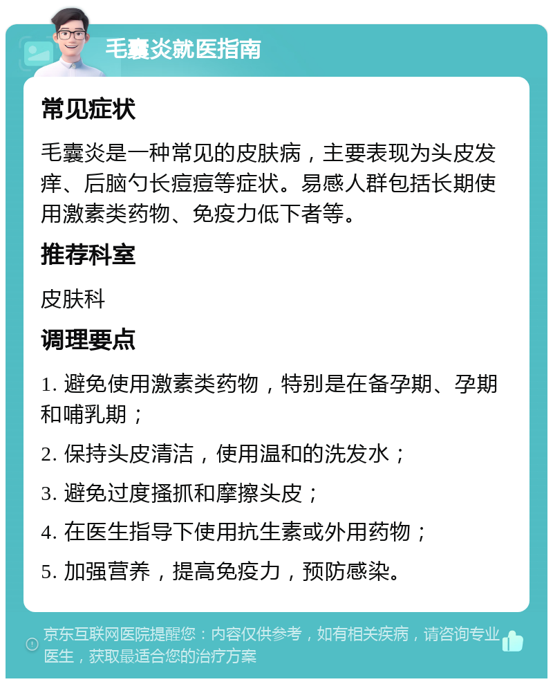 毛囊炎就医指南 常见症状 毛囊炎是一种常见的皮肤病，主要表现为头皮发痒、后脑勺长痘痘等症状。易感人群包括长期使用激素类药物、免疫力低下者等。 推荐科室 皮肤科 调理要点 1. 避免使用激素类药物，特别是在备孕期、孕期和哺乳期； 2. 保持头皮清洁，使用温和的洗发水； 3. 避免过度搔抓和摩擦头皮； 4. 在医生指导下使用抗生素或外用药物； 5. 加强营养，提高免疫力，预防感染。