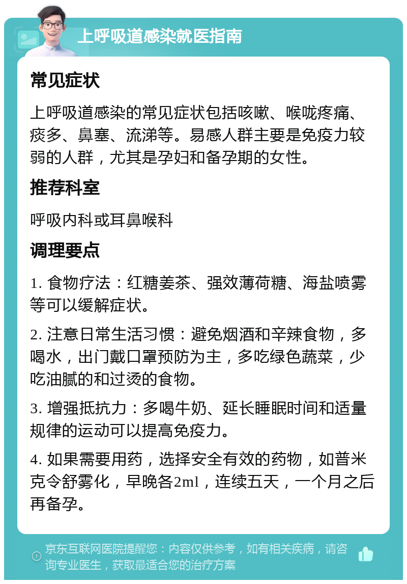 上呼吸道感染就医指南 常见症状 上呼吸道感染的常见症状包括咳嗽、喉咙疼痛、痰多、鼻塞、流涕等。易感人群主要是免疫力较弱的人群，尤其是孕妇和备孕期的女性。 推荐科室 呼吸内科或耳鼻喉科 调理要点 1. 食物疗法：红糖姜茶、强效薄荷糖、海盐喷雾等可以缓解症状。 2. 注意日常生活习惯：避免烟酒和辛辣食物，多喝水，出门戴口罩预防为主，多吃绿色蔬菜，少吃油腻的和过烫的食物。 3. 增强抵抗力：多喝牛奶、延长睡眠时间和适量规律的运动可以提高免疫力。 4. 如果需要用药，选择安全有效的药物，如普米克令舒雾化，早晚各2ml，连续五天，一个月之后再备孕。