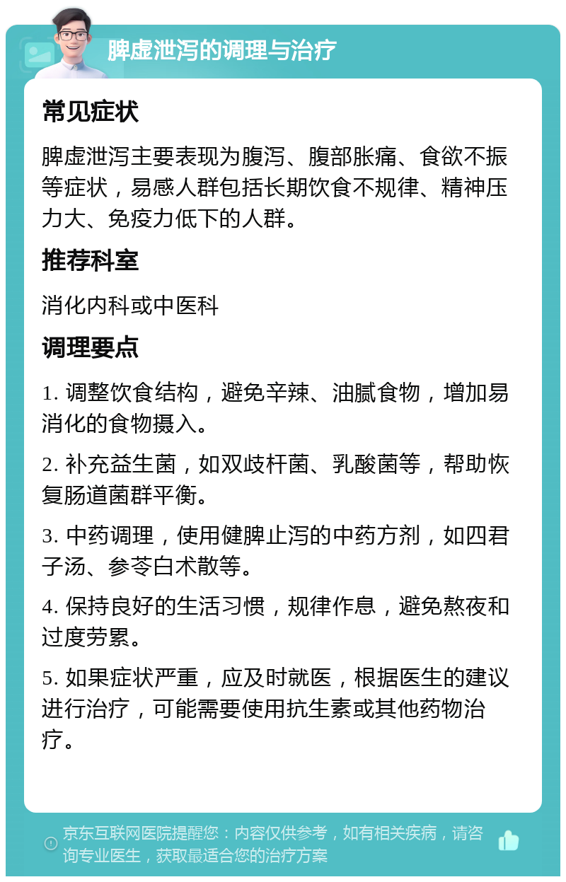 脾虚泄泻的调理与治疗 常见症状 脾虚泄泻主要表现为腹泻、腹部胀痛、食欲不振等症状，易感人群包括长期饮食不规律、精神压力大、免疫力低下的人群。 推荐科室 消化内科或中医科 调理要点 1. 调整饮食结构，避免辛辣、油腻食物，增加易消化的食物摄入。 2. 补充益生菌，如双歧杆菌、乳酸菌等，帮助恢复肠道菌群平衡。 3. 中药调理，使用健脾止泻的中药方剂，如四君子汤、参苓白术散等。 4. 保持良好的生活习惯，规律作息，避免熬夜和过度劳累。 5. 如果症状严重，应及时就医，根据医生的建议进行治疗，可能需要使用抗生素或其他药物治疗。