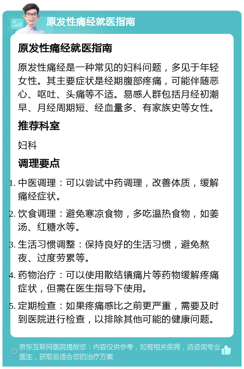 原发性痛经就医指南 原发性痛经就医指南 原发性痛经是一种常见的妇科问题，多见于年轻女性。其主要症状是经期腹部疼痛，可能伴随恶心、呕吐、头痛等不适。易感人群包括月经初潮早、月经周期短、经血量多、有家族史等女性。 推荐科室 妇科 调理要点 中医调理：可以尝试中药调理，改善体质，缓解痛经症状。 饮食调理：避免寒凉食物，多吃温热食物，如姜汤、红糖水等。 生活习惯调整：保持良好的生活习惯，避免熬夜、过度劳累等。 药物治疗：可以使用散结镇痛片等药物缓解疼痛症状，但需在医生指导下使用。 定期检查：如果疼痛感比之前更严重，需要及时到医院进行检查，以排除其他可能的健康问题。