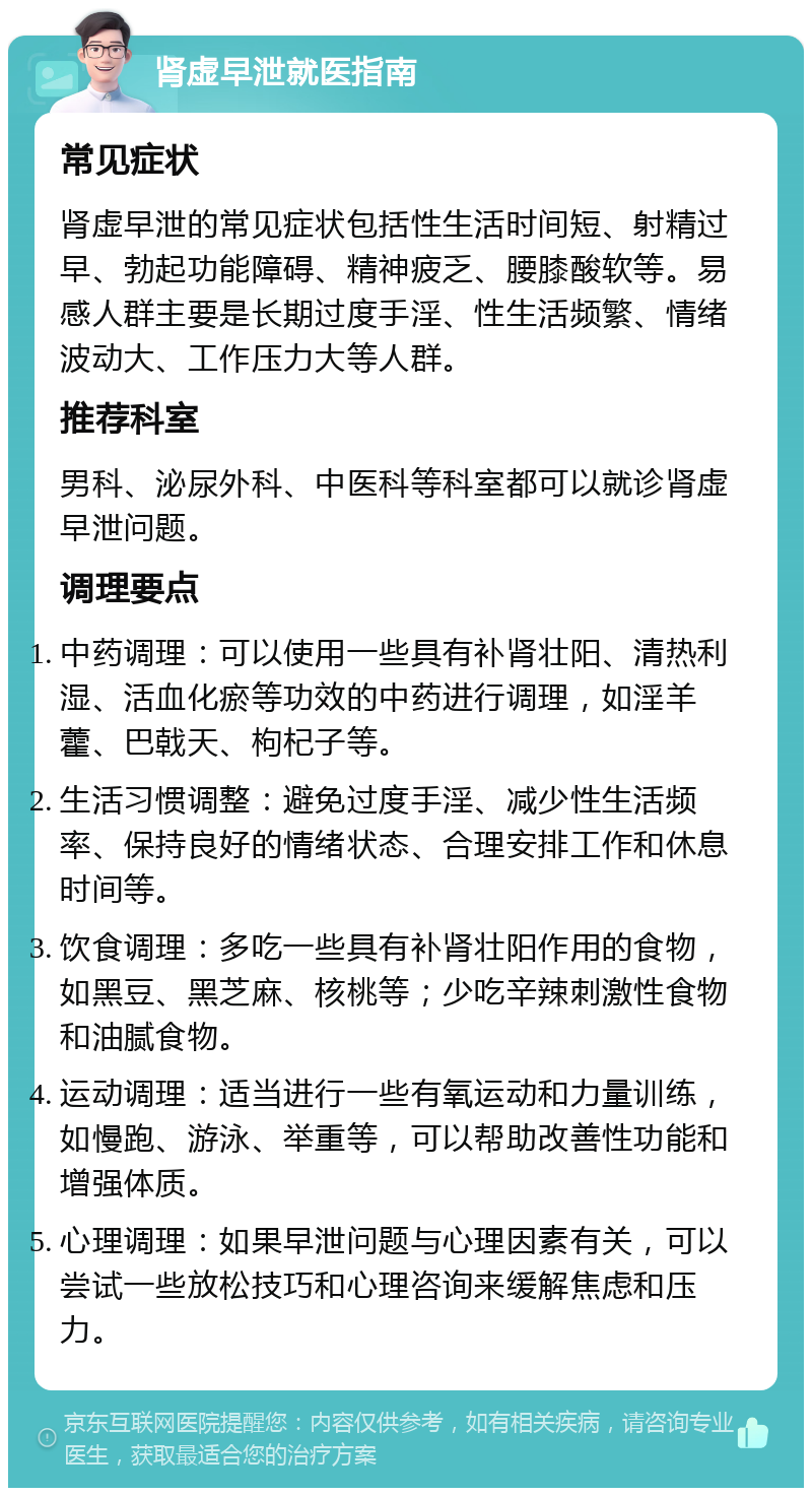 肾虚早泄就医指南 常见症状 肾虚早泄的常见症状包括性生活时间短、射精过早、勃起功能障碍、精神疲乏、腰膝酸软等。易感人群主要是长期过度手淫、性生活频繁、情绪波动大、工作压力大等人群。 推荐科室 男科、泌尿外科、中医科等科室都可以就诊肾虚早泄问题。 调理要点 中药调理：可以使用一些具有补肾壮阳、清热利湿、活血化瘀等功效的中药进行调理，如淫羊藿、巴戟天、枸杞子等。 生活习惯调整：避免过度手淫、减少性生活频率、保持良好的情绪状态、合理安排工作和休息时间等。 饮食调理：多吃一些具有补肾壮阳作用的食物，如黑豆、黑芝麻、核桃等；少吃辛辣刺激性食物和油腻食物。 运动调理：适当进行一些有氧运动和力量训练，如慢跑、游泳、举重等，可以帮助改善性功能和增强体质。 心理调理：如果早泄问题与心理因素有关，可以尝试一些放松技巧和心理咨询来缓解焦虑和压力。