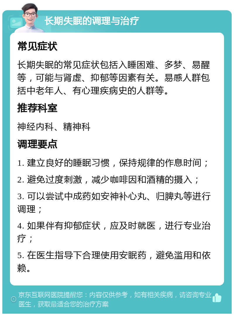 长期失眠的调理与治疗 常见症状 长期失眠的常见症状包括入睡困难、多梦、易醒等，可能与肾虚、抑郁等因素有关。易感人群包括中老年人、有心理疾病史的人群等。 推荐科室 神经内科、精神科 调理要点 1. 建立良好的睡眠习惯，保持规律的作息时间； 2. 避免过度刺激，减少咖啡因和酒精的摄入； 3. 可以尝试中成药如安神补心丸、归脾丸等进行调理； 4. 如果伴有抑郁症状，应及时就医，进行专业治疗； 5. 在医生指导下合理使用安眠药，避免滥用和依赖。