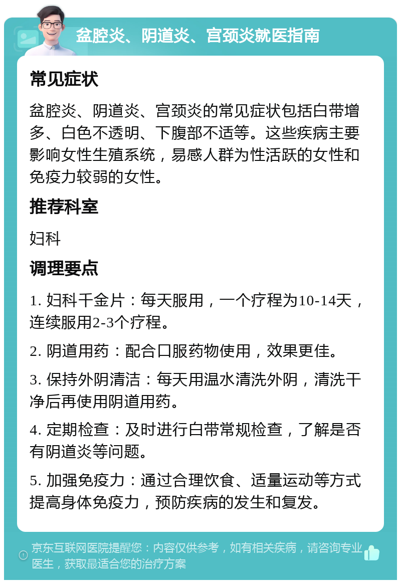 盆腔炎、阴道炎、宫颈炎就医指南 常见症状 盆腔炎、阴道炎、宫颈炎的常见症状包括白带增多、白色不透明、下腹部不适等。这些疾病主要影响女性生殖系统，易感人群为性活跃的女性和免疫力较弱的女性。 推荐科室 妇科 调理要点 1. 妇科千金片：每天服用，一个疗程为10-14天，连续服用2-3个疗程。 2. 阴道用药：配合口服药物使用，效果更佳。 3. 保持外阴清洁：每天用温水清洗外阴，清洗干净后再使用阴道用药。 4. 定期检查：及时进行白带常规检查，了解是否有阴道炎等问题。 5. 加强免疫力：通过合理饮食、适量运动等方式提高身体免疫力，预防疾病的发生和复发。