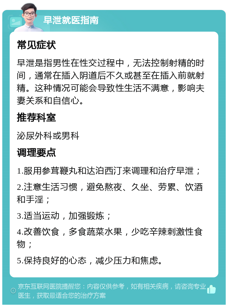 早泄就医指南 常见症状 早泄是指男性在性交过程中，无法控制射精的时间，通常在插入阴道后不久或甚至在插入前就射精。这种情况可能会导致性生活不满意，影响夫妻关系和自信心。 推荐科室 泌尿外科或男科 调理要点 1.服用参茸鞭丸和达泊西汀来调理和治疗早泄； 2.注意生活习惯，避免熬夜、久坐、劳累、饮酒和手淫； 3.适当运动，加强锻炼； 4.改善饮食，多食蔬菜水果，少吃辛辣刺激性食物； 5.保持良好的心态，减少压力和焦虑。