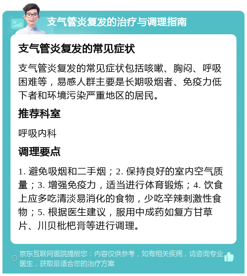 支气管炎复发的治疗与调理指南 支气管炎复发的常见症状 支气管炎复发的常见症状包括咳嗽、胸闷、呼吸困难等，易感人群主要是长期吸烟者、免疫力低下者和环境污染严重地区的居民。 推荐科室 呼吸内科 调理要点 1. 避免吸烟和二手烟；2. 保持良好的室内空气质量；3. 增强免疫力，适当进行体育锻炼；4. 饮食上应多吃清淡易消化的食物，少吃辛辣刺激性食物；5. 根据医生建议，服用中成药如复方甘草片、川贝枇杷膏等进行调理。