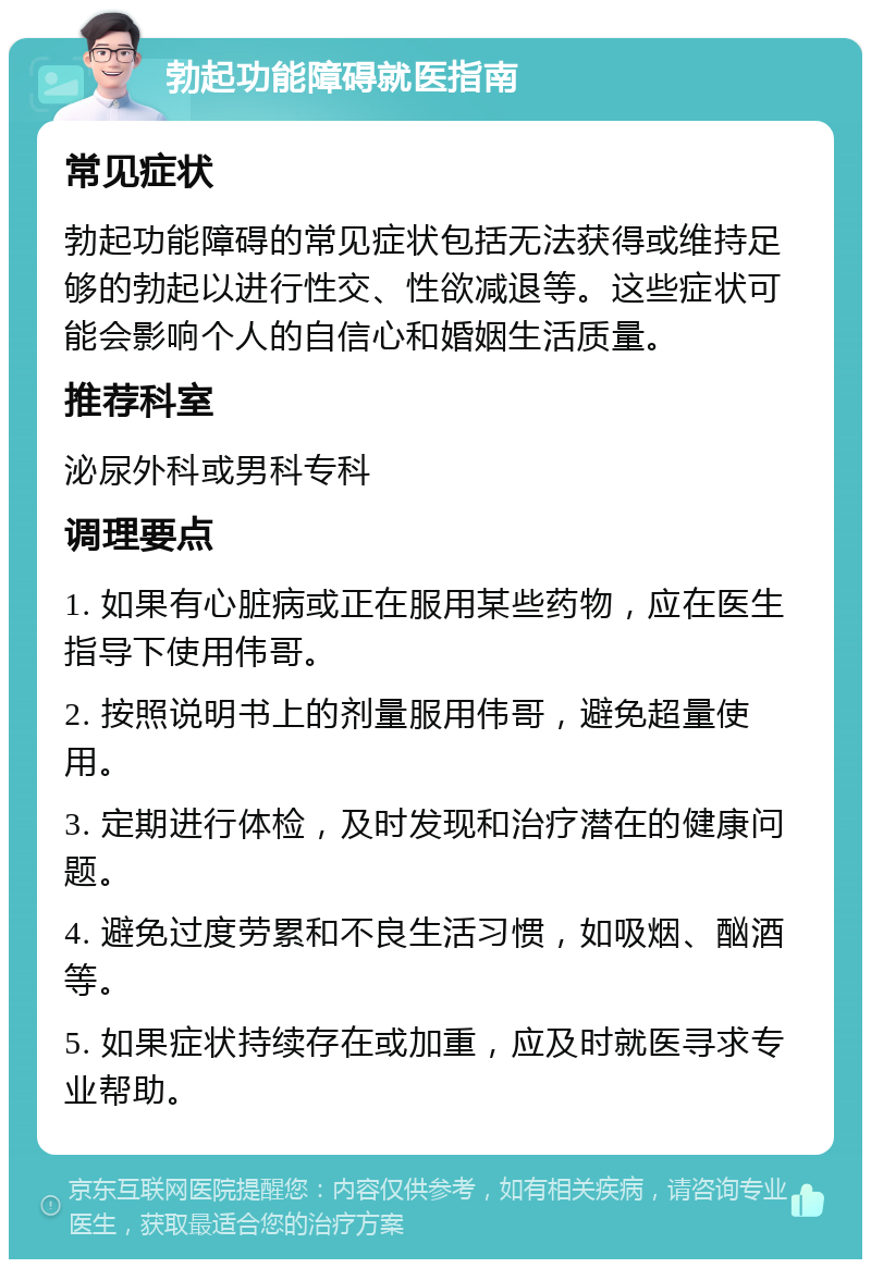 勃起功能障碍就医指南 常见症状 勃起功能障碍的常见症状包括无法获得或维持足够的勃起以进行性交、性欲减退等。这些症状可能会影响个人的自信心和婚姻生活质量。 推荐科室 泌尿外科或男科专科 调理要点 1. 如果有心脏病或正在服用某些药物，应在医生指导下使用伟哥。 2. 按照说明书上的剂量服用伟哥，避免超量使用。 3. 定期进行体检，及时发现和治疗潜在的健康问题。 4. 避免过度劳累和不良生活习惯，如吸烟、酗酒等。 5. 如果症状持续存在或加重，应及时就医寻求专业帮助。