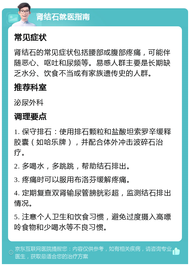 肾结石就医指南 常见症状 肾结石的常见症状包括腰部或腹部疼痛，可能伴随恶心、呕吐和尿频等。易感人群主要是长期缺乏水分、饮食不当或有家族遗传史的人群。 推荐科室 泌尿外科 调理要点 1. 保守排石：使用排石颗粒和盐酸坦索罗辛缓释胶囊（如哈乐牌），并配合体外冲击波碎石治疗。 2. 多喝水，多跳跳，帮助结石排出。 3. 疼痛时可以服用布洛芬缓解疼痛。 4. 定期复查双肾输尿管膀胱彩超，监测结石排出情况。 5. 注意个人卫生和饮食习惯，避免过度摄入高嘌呤食物和少喝水等不良习惯。