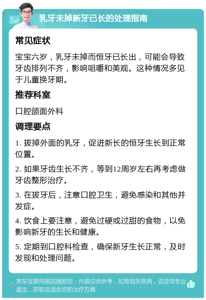 乳牙未掉新牙已长的处理指南 常见症状 宝宝六岁，乳牙未掉而恒牙已长出，可能会导致牙齿排列不齐，影响咀嚼和美观。这种情况多见于儿童换牙期。 推荐科室 口腔颌面外科 调理要点 1. 拔掉外面的乳牙，促进新长的恒牙生长到正常位置。 2. 如果牙齿生长不齐，等到12周岁左右再考虑做牙齿整形治疗。 3. 在拔牙后，注意口腔卫生，避免感染和其他并发症。 4. 饮食上要注意，避免过硬或过甜的食物，以免影响新牙的生长和健康。 5. 定期到口腔科检查，确保新牙生长正常，及时发现和处理问题。