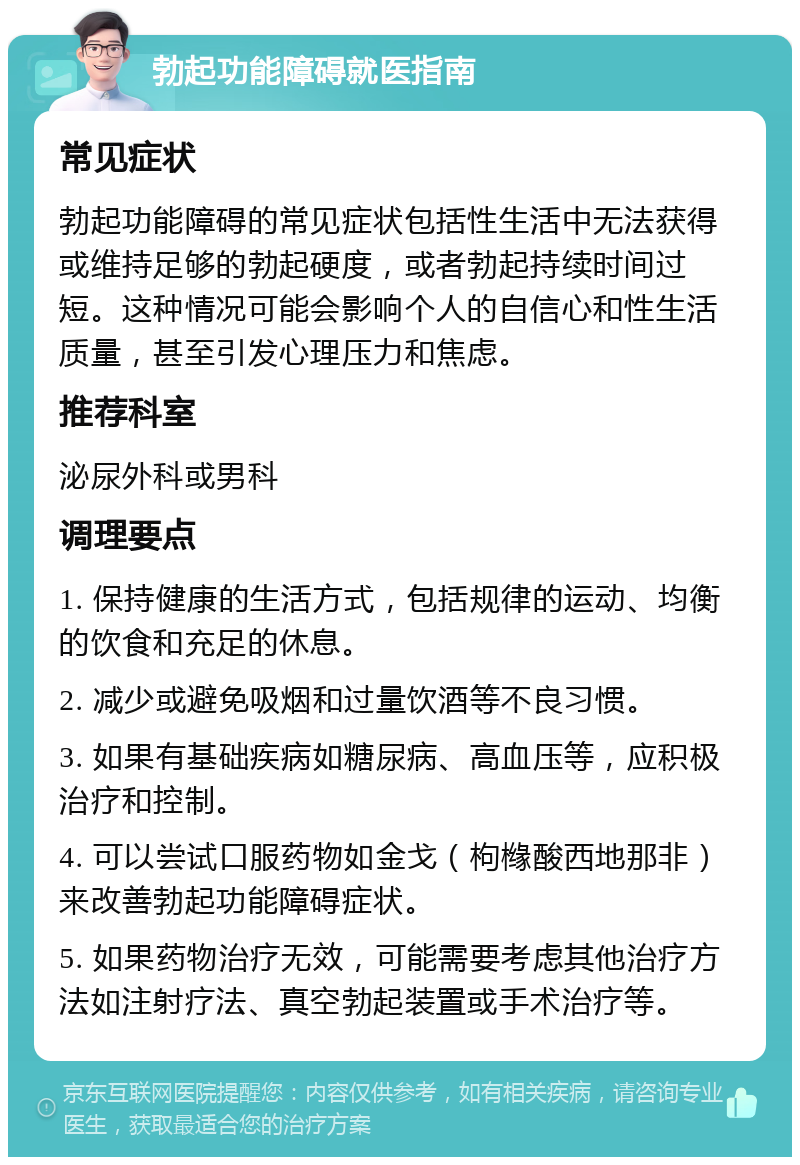 勃起功能障碍就医指南 常见症状 勃起功能障碍的常见症状包括性生活中无法获得或维持足够的勃起硬度，或者勃起持续时间过短。这种情况可能会影响个人的自信心和性生活质量，甚至引发心理压力和焦虑。 推荐科室 泌尿外科或男科 调理要点 1. 保持健康的生活方式，包括规律的运动、均衡的饮食和充足的休息。 2. 减少或避免吸烟和过量饮酒等不良习惯。 3. 如果有基础疾病如糖尿病、高血压等，应积极治疗和控制。 4. 可以尝试口服药物如金戈（枸橼酸西地那非）来改善勃起功能障碍症状。 5. 如果药物治疗无效，可能需要考虑其他治疗方法如注射疗法、真空勃起装置或手术治疗等。