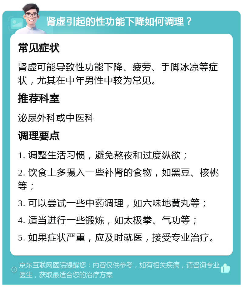 肾虚引起的性功能下降如何调理？ 常见症状 肾虚可能导致性功能下降、疲劳、手脚冰凉等症状，尤其在中年男性中较为常见。 推荐科室 泌尿外科或中医科 调理要点 1. 调整生活习惯，避免熬夜和过度纵欲； 2. 饮食上多摄入一些补肾的食物，如黑豆、核桃等； 3. 可以尝试一些中药调理，如六味地黄丸等； 4. 适当进行一些锻炼，如太极拳、气功等； 5. 如果症状严重，应及时就医，接受专业治疗。