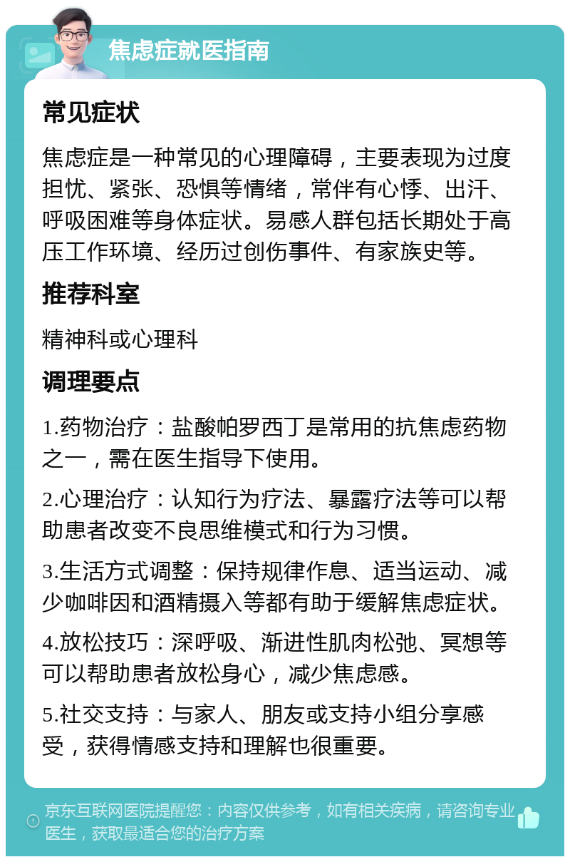 焦虑症就医指南 常见症状 焦虑症是一种常见的心理障碍，主要表现为过度担忧、紧张、恐惧等情绪，常伴有心悸、出汗、呼吸困难等身体症状。易感人群包括长期处于高压工作环境、经历过创伤事件、有家族史等。 推荐科室 精神科或心理科 调理要点 1.药物治疗：盐酸帕罗西丁是常用的抗焦虑药物之一，需在医生指导下使用。 2.心理治疗：认知行为疗法、暴露疗法等可以帮助患者改变不良思维模式和行为习惯。 3.生活方式调整：保持规律作息、适当运动、减少咖啡因和酒精摄入等都有助于缓解焦虑症状。 4.放松技巧：深呼吸、渐进性肌肉松弛、冥想等可以帮助患者放松身心，减少焦虑感。 5.社交支持：与家人、朋友或支持小组分享感受，获得情感支持和理解也很重要。