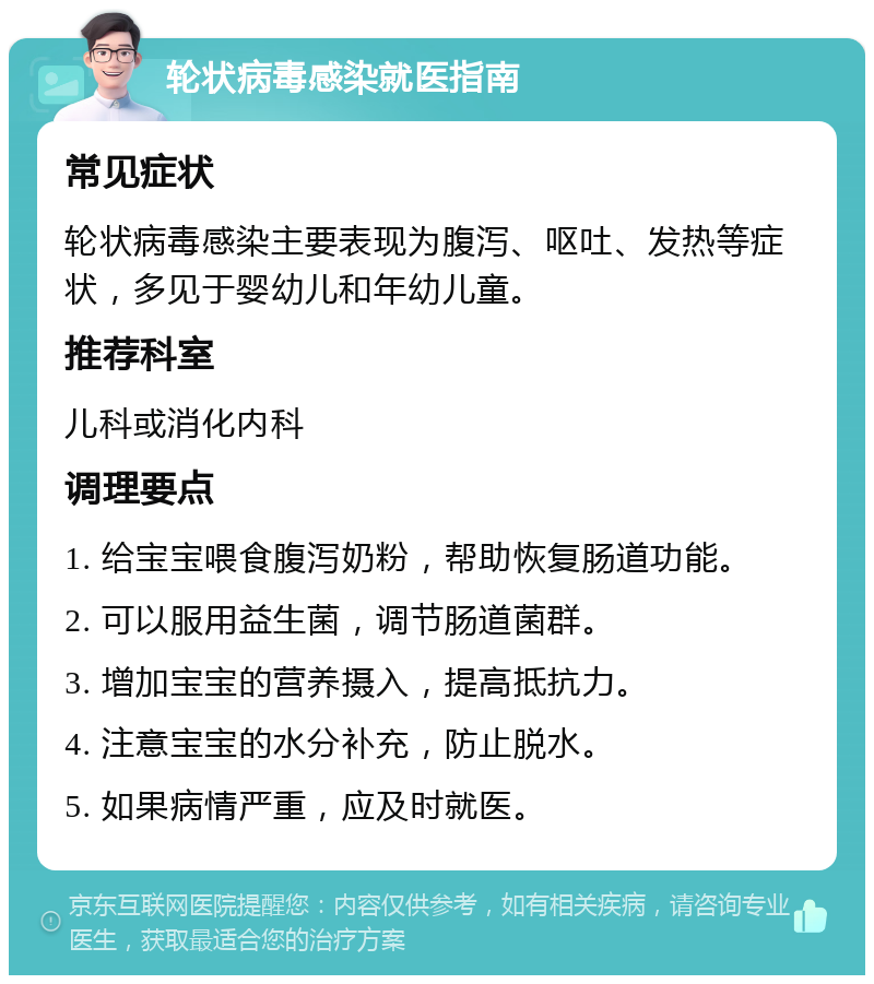 轮状病毒感染就医指南 常见症状 轮状病毒感染主要表现为腹泻、呕吐、发热等症状，多见于婴幼儿和年幼儿童。 推荐科室 儿科或消化内科 调理要点 1. 给宝宝喂食腹泻奶粉，帮助恢复肠道功能。 2. 可以服用益生菌，调节肠道菌群。 3. 增加宝宝的营养摄入，提高抵抗力。 4. 注意宝宝的水分补充，防止脱水。 5. 如果病情严重，应及时就医。