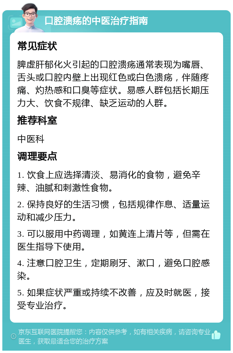 口腔溃疡的中医治疗指南 常见症状 脾虚肝郁化火引起的口腔溃疡通常表现为嘴唇、舌头或口腔内壁上出现红色或白色溃疡，伴随疼痛、灼热感和口臭等症状。易感人群包括长期压力大、饮食不规律、缺乏运动的人群。 推荐科室 中医科 调理要点 1. 饮食上应选择清淡、易消化的食物，避免辛辣、油腻和刺激性食物。 2. 保持良好的生活习惯，包括规律作息、适量运动和减少压力。 3. 可以服用中药调理，如黄连上清片等，但需在医生指导下使用。 4. 注意口腔卫生，定期刷牙、漱口，避免口腔感染。 5. 如果症状严重或持续不改善，应及时就医，接受专业治疗。