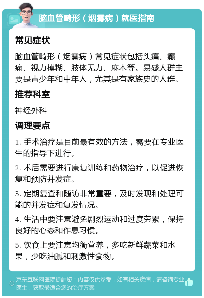 脑血管畸形（烟雾病）就医指南 常见症状 脑血管畸形（烟雾病）常见症状包括头痛、癫痫、视力模糊、肢体无力、麻木等。易感人群主要是青少年和中年人，尤其是有家族史的人群。 推荐科室 神经外科 调理要点 1. 手术治疗是目前最有效的方法，需要在专业医生的指导下进行。 2. 术后需要进行康复训练和药物治疗，以促进恢复和预防并发症。 3. 定期复查和随访非常重要，及时发现和处理可能的并发症和复发情况。 4. 生活中要注意避免剧烈运动和过度劳累，保持良好的心态和作息习惯。 5. 饮食上要注意均衡营养，多吃新鲜蔬菜和水果，少吃油腻和刺激性食物。