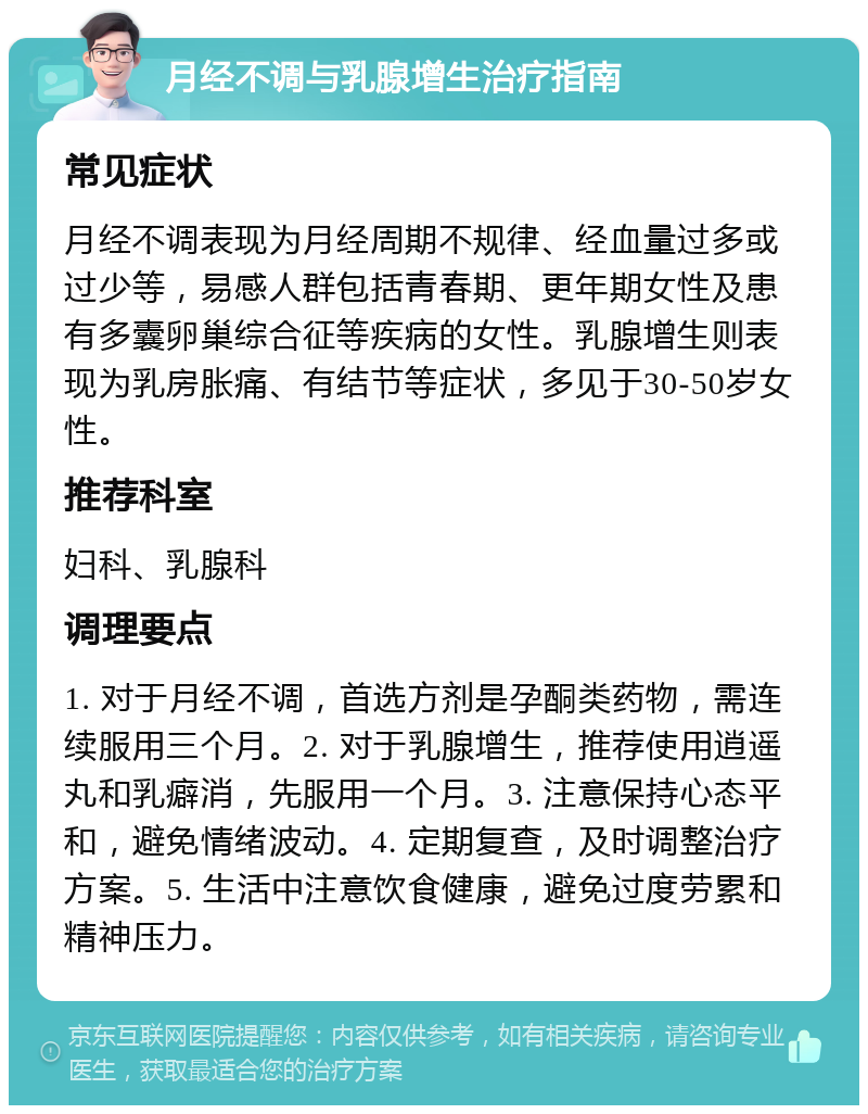 月经不调与乳腺增生治疗指南 常见症状 月经不调表现为月经周期不规律、经血量过多或过少等，易感人群包括青春期、更年期女性及患有多囊卵巢综合征等疾病的女性。乳腺增生则表现为乳房胀痛、有结节等症状，多见于30-50岁女性。 推荐科室 妇科、乳腺科 调理要点 1. 对于月经不调，首选方剂是孕酮类药物，需连续服用三个月。2. 对于乳腺增生，推荐使用逍遥丸和乳癖消，先服用一个月。3. 注意保持心态平和，避免情绪波动。4. 定期复查，及时调整治疗方案。5. 生活中注意饮食健康，避免过度劳累和精神压力。