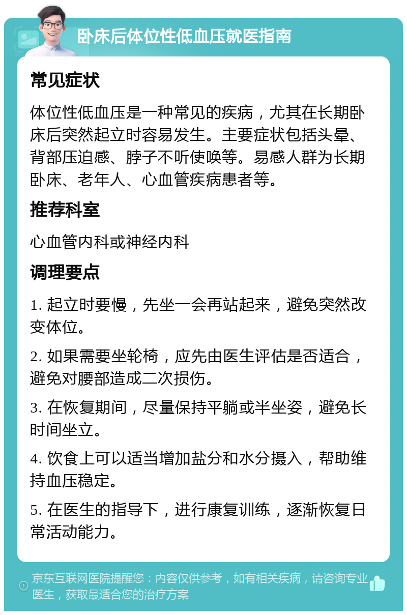 卧床后体位性低血压就医指南 常见症状 体位性低血压是一种常见的疾病，尤其在长期卧床后突然起立时容易发生。主要症状包括头晕、背部压迫感、脖子不听使唤等。易感人群为长期卧床、老年人、心血管疾病患者等。 推荐科室 心血管内科或神经内科 调理要点 1. 起立时要慢，先坐一会再站起来，避免突然改变体位。 2. 如果需要坐轮椅，应先由医生评估是否适合，避免对腰部造成二次损伤。 3. 在恢复期间，尽量保持平躺或半坐姿，避免长时间坐立。 4. 饮食上可以适当增加盐分和水分摄入，帮助维持血压稳定。 5. 在医生的指导下，进行康复训练，逐渐恢复日常活动能力。