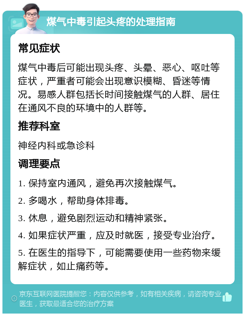 煤气中毒引起头疼的处理指南 常见症状 煤气中毒后可能出现头疼、头晕、恶心、呕吐等症状，严重者可能会出现意识模糊、昏迷等情况。易感人群包括长时间接触煤气的人群、居住在通风不良的环境中的人群等。 推荐科室 神经内科或急诊科 调理要点 1. 保持室内通风，避免再次接触煤气。 2. 多喝水，帮助身体排毒。 3. 休息，避免剧烈运动和精神紧张。 4. 如果症状严重，应及时就医，接受专业治疗。 5. 在医生的指导下，可能需要使用一些药物来缓解症状，如止痛药等。