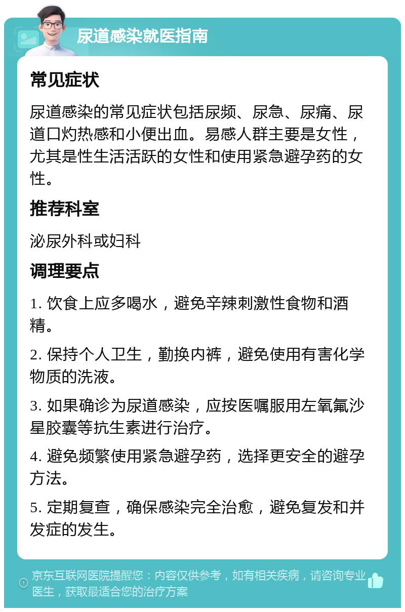 尿道感染就医指南 常见症状 尿道感染的常见症状包括尿频、尿急、尿痛、尿道口灼热感和小便出血。易感人群主要是女性，尤其是性生活活跃的女性和使用紧急避孕药的女性。 推荐科室 泌尿外科或妇科 调理要点 1. 饮食上应多喝水，避免辛辣刺激性食物和酒精。 2. 保持个人卫生，勤换内裤，避免使用有害化学物质的洗液。 3. 如果确诊为尿道感染，应按医嘱服用左氧氟沙星胶囊等抗生素进行治疗。 4. 避免频繁使用紧急避孕药，选择更安全的避孕方法。 5. 定期复查，确保感染完全治愈，避免复发和并发症的发生。