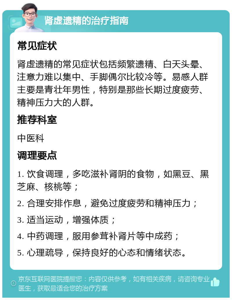 肾虚遗精的治疗指南 常见症状 肾虚遗精的常见症状包括频繁遗精、白天头晕、注意力难以集中、手脚偶尔比较冷等。易感人群主要是青壮年男性，特别是那些长期过度疲劳、精神压力大的人群。 推荐科室 中医科 调理要点 1. 饮食调理，多吃滋补肾阴的食物，如黑豆、黑芝麻、核桃等； 2. 合理安排作息，避免过度疲劳和精神压力； 3. 适当运动，增强体质； 4. 中药调理，服用参茸补肾片等中成药； 5. 心理疏导，保持良好的心态和情绪状态。