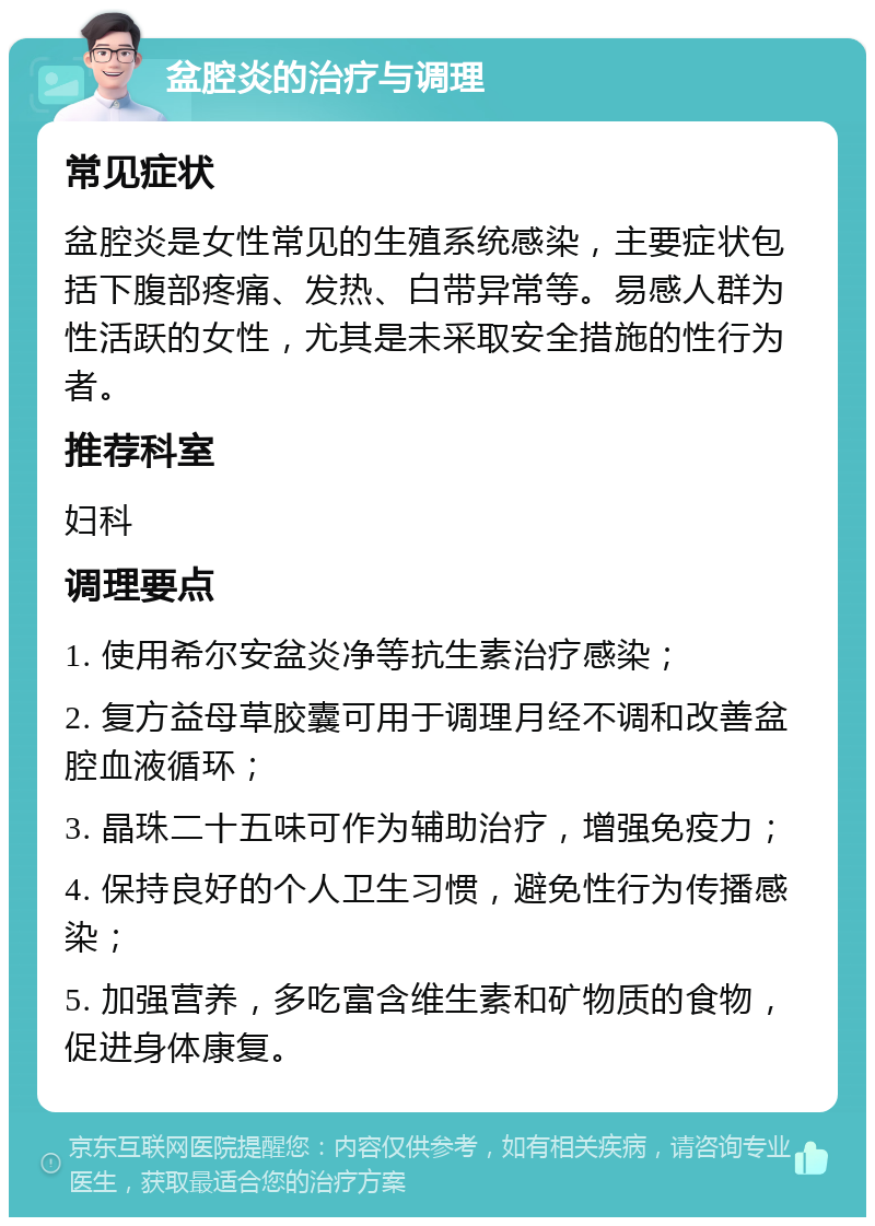 盆腔炎的治疗与调理 常见症状 盆腔炎是女性常见的生殖系统感染，主要症状包括下腹部疼痛、发热、白带异常等。易感人群为性活跃的女性，尤其是未采取安全措施的性行为者。 推荐科室 妇科 调理要点 1. 使用希尔安盆炎净等抗生素治疗感染； 2. 复方益母草胶囊可用于调理月经不调和改善盆腔血液循环； 3. 晶珠二十五味可作为辅助治疗，增强免疫力； 4. 保持良好的个人卫生习惯，避免性行为传播感染； 5. 加强营养，多吃富含维生素和矿物质的食物，促进身体康复。