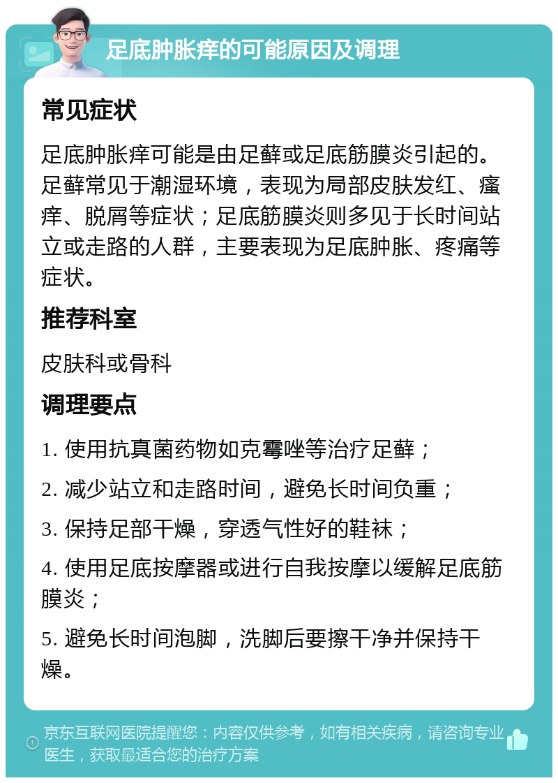 足底肿胀痒的可能原因及调理 常见症状 足底肿胀痒可能是由足藓或足底筋膜炎引起的。足藓常见于潮湿环境，表现为局部皮肤发红、瘙痒、脱屑等症状；足底筋膜炎则多见于长时间站立或走路的人群，主要表现为足底肿胀、疼痛等症状。 推荐科室 皮肤科或骨科 调理要点 1. 使用抗真菌药物如克霉唑等治疗足藓； 2. 减少站立和走路时间，避免长时间负重； 3. 保持足部干燥，穿透气性好的鞋袜； 4. 使用足底按摩器或进行自我按摩以缓解足底筋膜炎； 5. 避免长时间泡脚，洗脚后要擦干净并保持干燥。