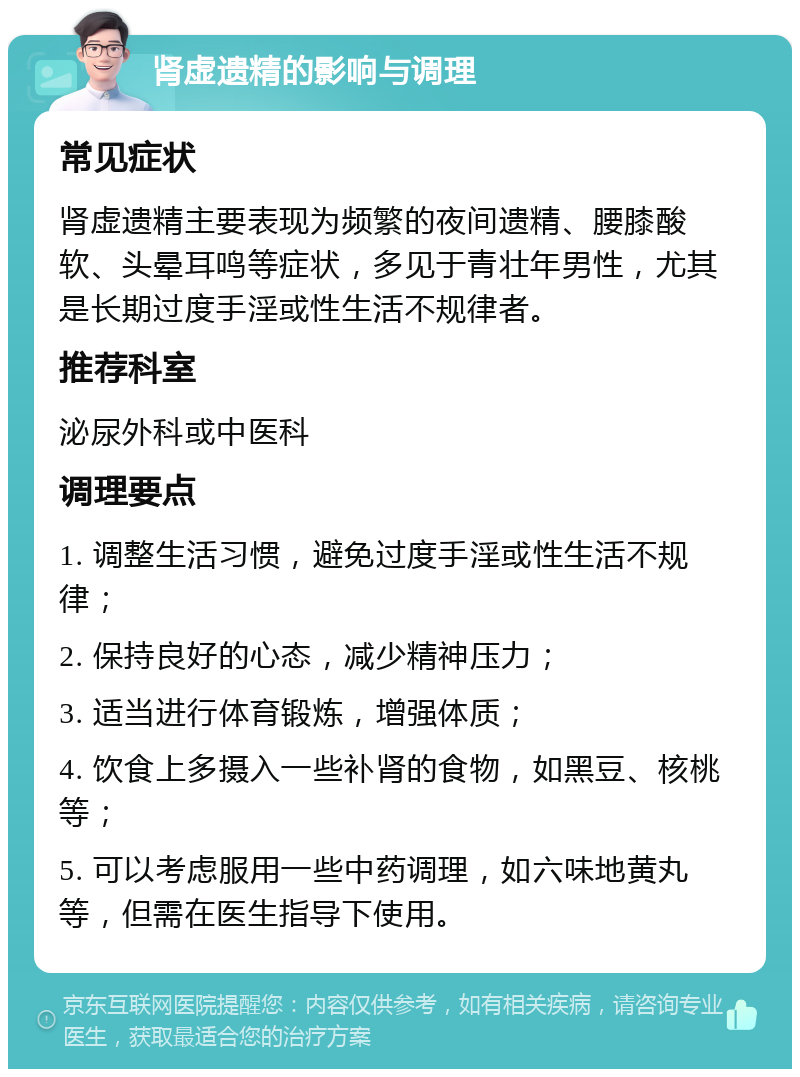 肾虚遗精的影响与调理 常见症状 肾虚遗精主要表现为频繁的夜间遗精、腰膝酸软、头晕耳鸣等症状，多见于青壮年男性，尤其是长期过度手淫或性生活不规律者。 推荐科室 泌尿外科或中医科 调理要点 1. 调整生活习惯，避免过度手淫或性生活不规律； 2. 保持良好的心态，减少精神压力； 3. 适当进行体育锻炼，增强体质； 4. 饮食上多摄入一些补肾的食物，如黑豆、核桃等； 5. 可以考虑服用一些中药调理，如六味地黄丸等，但需在医生指导下使用。