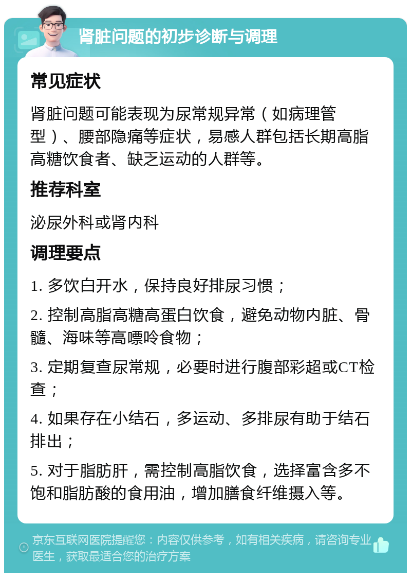 肾脏问题的初步诊断与调理 常见症状 肾脏问题可能表现为尿常规异常（如病理管型）、腰部隐痛等症状，易感人群包括长期高脂高糖饮食者、缺乏运动的人群等。 推荐科室 泌尿外科或肾内科 调理要点 1. 多饮白开水，保持良好排尿习惯； 2. 控制高脂高糖高蛋白饮食，避免动物内脏、骨髓、海味等高嘌呤食物； 3. 定期复查尿常规，必要时进行腹部彩超或CT检查； 4. 如果存在小结石，多运动、多排尿有助于结石排出； 5. 对于脂肪肝，需控制高脂饮食，选择富含多不饱和脂肪酸的食用油，增加膳食纤维摄入等。