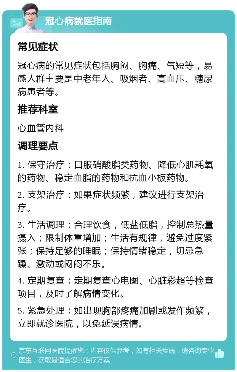 冠心病就医指南 常见症状 冠心病的常见症状包括胸闷、胸痛、气短等，易感人群主要是中老年人、吸烟者、高血压、糖尿病患者等。 推荐科室 心血管内科 调理要点 1. 保守治疗：口服硝酸脂类药物、降低心肌耗氧的药物、稳定血脂的药物和抗血小板药物。 2. 支架治疗：如果症状频繁，建议进行支架治疗。 3. 生活调理：合理饮食，低盐低脂，控制总热量摄入；限制体重增加；生活有规律，避免过度紧张；保持足够的睡眠；保持情绪稳定，切忌急躁、激动或闷闷不乐。 4. 定期复查：定期复查心电图、心脏彩超等检查项目，及时了解病情变化。 5. 紧急处理：如出现胸部疼痛加剧或发作频繁，立即就诊医院，以免延误病情。