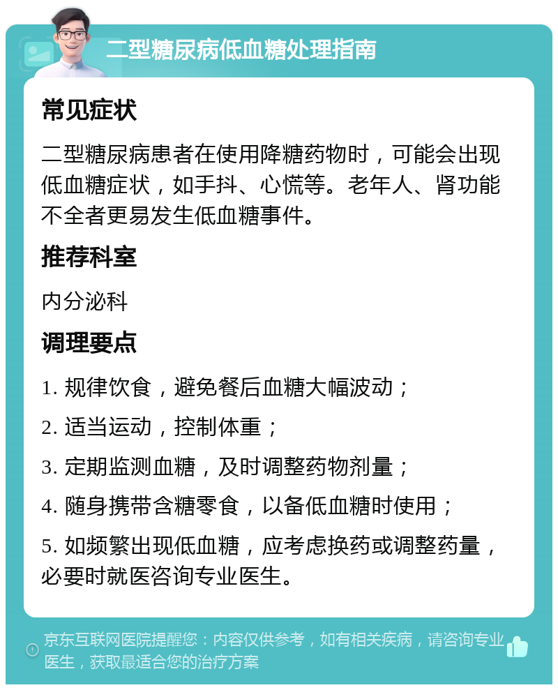 二型糖尿病低血糖处理指南 常见症状 二型糖尿病患者在使用降糖药物时，可能会出现低血糖症状，如手抖、心慌等。老年人、肾功能不全者更易发生低血糖事件。 推荐科室 内分泌科 调理要点 1. 规律饮食，避免餐后血糖大幅波动； 2. 适当运动，控制体重； 3. 定期监测血糖，及时调整药物剂量； 4. 随身携带含糖零食，以备低血糖时使用； 5. 如频繁出现低血糖，应考虑换药或调整药量，必要时就医咨询专业医生。