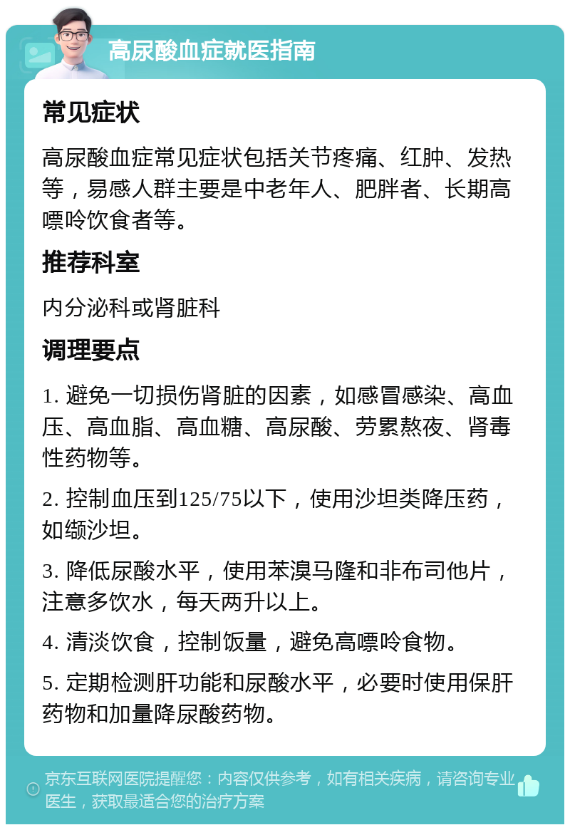 高尿酸血症就医指南 常见症状 高尿酸血症常见症状包括关节疼痛、红肿、发热等，易感人群主要是中老年人、肥胖者、长期高嘌呤饮食者等。 推荐科室 内分泌科或肾脏科 调理要点 1. 避免一切损伤肾脏的因素，如感冒感染、高血压、高血脂、高血糖、高尿酸、劳累熬夜、肾毒性药物等。 2. 控制血压到125/75以下，使用沙坦类降压药，如缬沙坦。 3. 降低尿酸水平，使用苯溴马隆和非布司他片，注意多饮水，每天两升以上。 4. 清淡饮食，控制饭量，避免高嘌呤食物。 5. 定期检测肝功能和尿酸水平，必要时使用保肝药物和加量降尿酸药物。