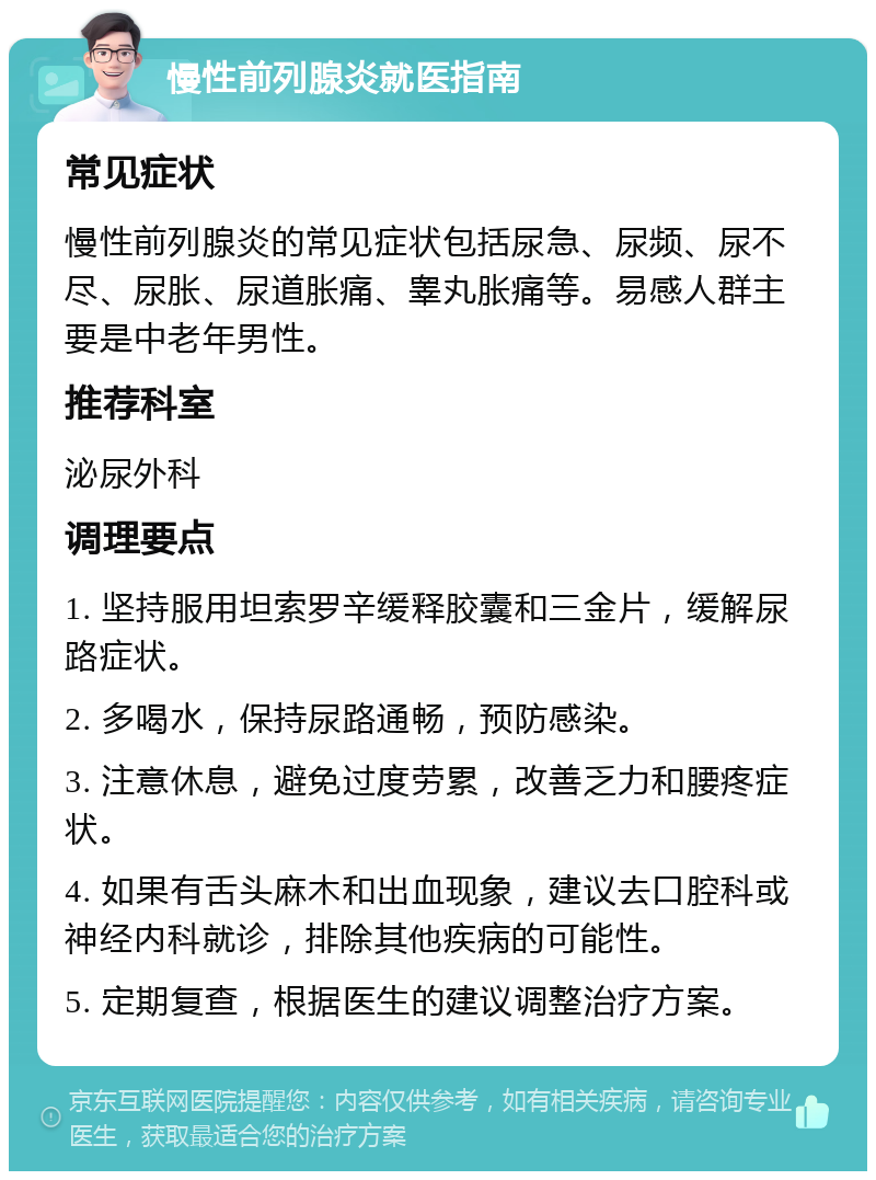 慢性前列腺炎就医指南 常见症状 慢性前列腺炎的常见症状包括尿急、尿频、尿不尽、尿胀、尿道胀痛、睾丸胀痛等。易感人群主要是中老年男性。 推荐科室 泌尿外科 调理要点 1. 坚持服用坦索罗辛缓释胶囊和三金片，缓解尿路症状。 2. 多喝水，保持尿路通畅，预防感染。 3. 注意休息，避免过度劳累，改善乏力和腰疼症状。 4. 如果有舌头麻木和出血现象，建议去口腔科或神经内科就诊，排除其他疾病的可能性。 5. 定期复查，根据医生的建议调整治疗方案。