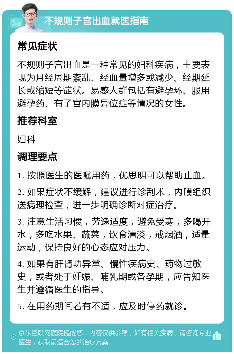 不规则子宫出血就医指南 常见症状 不规则子宫出血是一种常见的妇科疾病，主要表现为月经周期紊乱、经血量增多或减少、经期延长或缩短等症状。易感人群包括有避孕环、服用避孕药、有子宫内膜异位症等情况的女性。 推荐科室 妇科 调理要点 1. 按照医生的医嘱用药，优思明可以帮助止血。 2. 如果症状不缓解，建议进行诊刮术，内膜组织送病理检查，进一步明确诊断对症治疗。 3. 注意生活习惯，劳逸适度，避免受寒，多喝开水，多吃水果、蔬菜，饮食清淡，戒烟酒，适量运动，保持良好的心态应对压力。 4. 如果有肝肾功异常、慢性疾病史、药物过敏史，或者处于妊娠、哺乳期或备孕期，应告知医生并遵循医生的指导。 5. 在用药期间若有不适，应及时停药就诊。