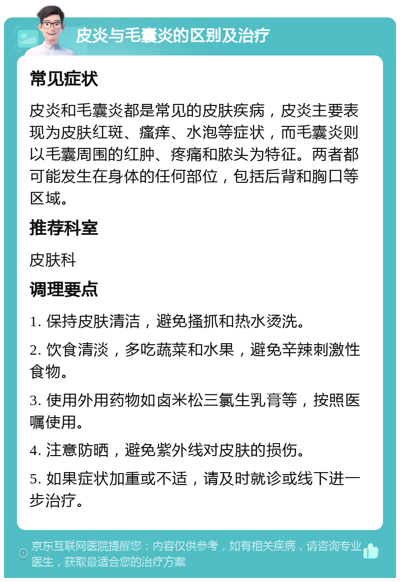 皮炎与毛囊炎的区别及治疗 常见症状 皮炎和毛囊炎都是常见的皮肤疾病，皮炎主要表现为皮肤红斑、瘙痒、水泡等症状，而毛囊炎则以毛囊周围的红肿、疼痛和脓头为特征。两者都可能发生在身体的任何部位，包括后背和胸口等区域。 推荐科室 皮肤科 调理要点 1. 保持皮肤清洁，避免搔抓和热水烫洗。 2. 饮食清淡，多吃蔬菜和水果，避免辛辣刺激性食物。 3. 使用外用药物如卤米松三氯生乳膏等，按照医嘱使用。 4. 注意防晒，避免紫外线对皮肤的损伤。 5. 如果症状加重或不适，请及时就诊或线下进一步治疗。