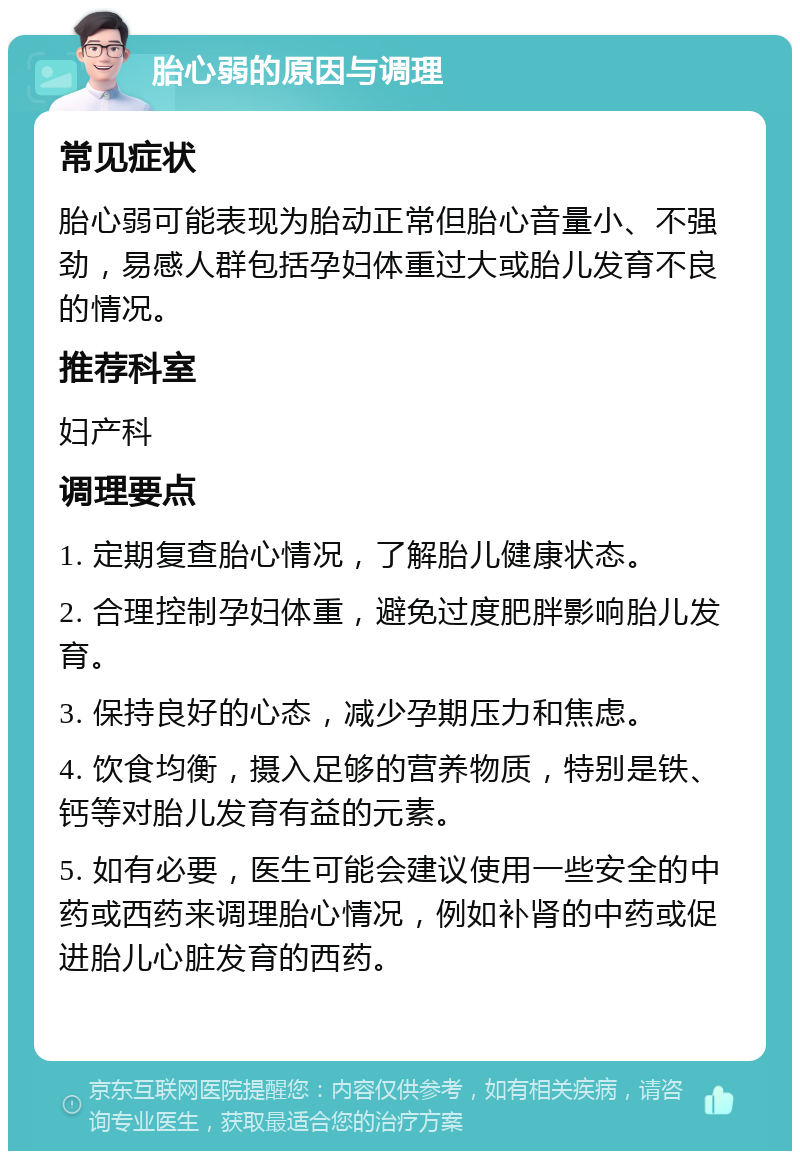 胎心弱的原因与调理 常见症状 胎心弱可能表现为胎动正常但胎心音量小、不强劲，易感人群包括孕妇体重过大或胎儿发育不良的情况。 推荐科室 妇产科 调理要点 1. 定期复查胎心情况，了解胎儿健康状态。 2. 合理控制孕妇体重，避免过度肥胖影响胎儿发育。 3. 保持良好的心态，减少孕期压力和焦虑。 4. 饮食均衡，摄入足够的营养物质，特别是铁、钙等对胎儿发育有益的元素。 5. 如有必要，医生可能会建议使用一些安全的中药或西药来调理胎心情况，例如补肾的中药或促进胎儿心脏发育的西药。