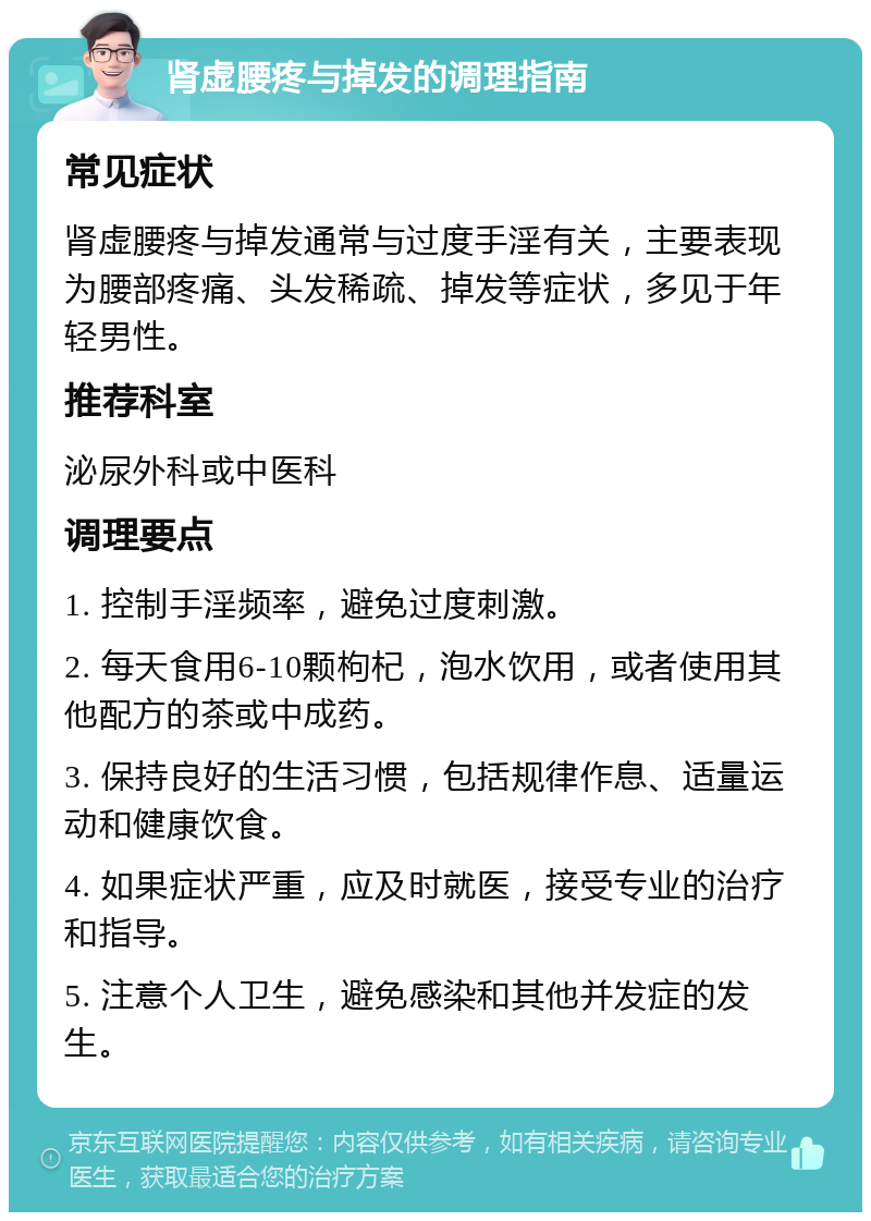 肾虚腰疼与掉发的调理指南 常见症状 肾虚腰疼与掉发通常与过度手淫有关，主要表现为腰部疼痛、头发稀疏、掉发等症状，多见于年轻男性。 推荐科室 泌尿外科或中医科 调理要点 1. 控制手淫频率，避免过度刺激。 2. 每天食用6-10颗枸杞，泡水饮用，或者使用其他配方的茶或中成药。 3. 保持良好的生活习惯，包括规律作息、适量运动和健康饮食。 4. 如果症状严重，应及时就医，接受专业的治疗和指导。 5. 注意个人卫生，避免感染和其他并发症的发生。