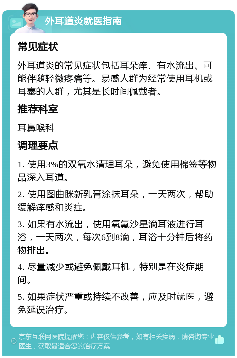 外耳道炎就医指南 常见症状 外耳道炎的常见症状包括耳朵痒、有水流出、可能伴随轻微疼痛等。易感人群为经常使用耳机或耳塞的人群，尤其是长时间佩戴者。 推荐科室 耳鼻喉科 调理要点 1. 使用3%的双氧水清理耳朵，避免使用棉签等物品深入耳道。 2. 使用图曲眯新乳膏涂抹耳朵，一天两次，帮助缓解痒感和炎症。 3. 如果有水流出，使用氧氟沙星滴耳液进行耳浴，一天两次，每次6到8滴，耳浴十分钟后将药物排出。 4. 尽量减少或避免佩戴耳机，特别是在炎症期间。 5. 如果症状严重或持续不改善，应及时就医，避免延误治疗。