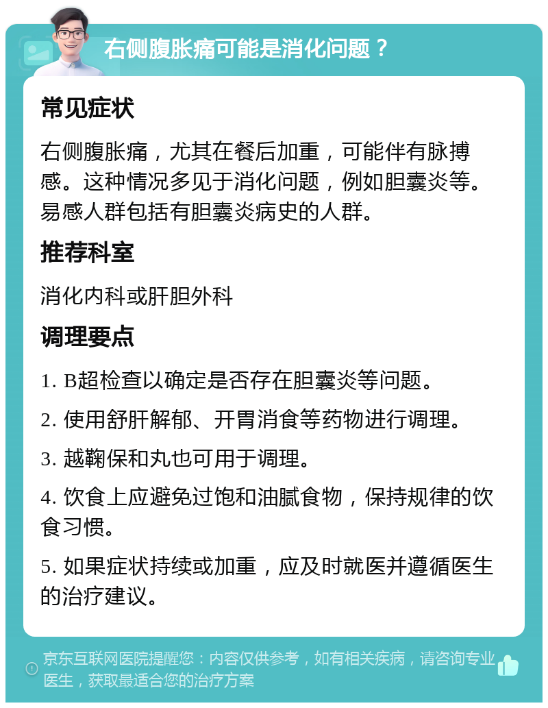 右侧腹胀痛可能是消化问题？ 常见症状 右侧腹胀痛，尤其在餐后加重，可能伴有脉搏感。这种情况多见于消化问题，例如胆囊炎等。易感人群包括有胆囊炎病史的人群。 推荐科室 消化内科或肝胆外科 调理要点 1. B超检查以确定是否存在胆囊炎等问题。 2. 使用舒肝解郁、开胃消食等药物进行调理。 3. 越鞠保和丸也可用于调理。 4. 饮食上应避免过饱和油腻食物，保持规律的饮食习惯。 5. 如果症状持续或加重，应及时就医并遵循医生的治疗建议。