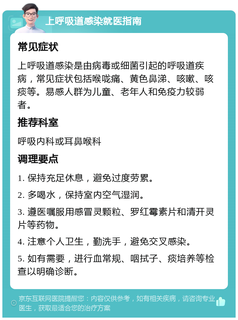 上呼吸道感染就医指南 常见症状 上呼吸道感染是由病毒或细菌引起的呼吸道疾病，常见症状包括喉咙痛、黄色鼻涕、咳嗽、咳痰等。易感人群为儿童、老年人和免疫力较弱者。 推荐科室 呼吸内科或耳鼻喉科 调理要点 1. 保持充足休息，避免过度劳累。 2. 多喝水，保持室内空气湿润。 3. 遵医嘱服用感冒灵颗粒、罗红霉素片和清开灵片等药物。 4. 注意个人卫生，勤洗手，避免交叉感染。 5. 如有需要，进行血常规、咽拭子、痰培养等检查以明确诊断。